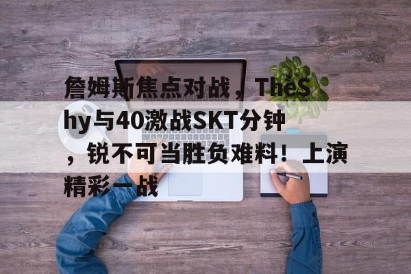 爱游戏全站-关于詹姆斯焦点对战，TheShy与40激战SKT分钟，锐不可当胜负难料！上演精彩一战的信息
