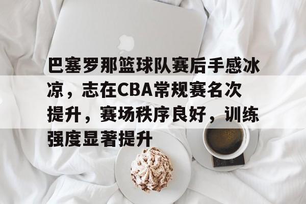 爱游戏全站-包含巴塞罗那篮球队赛后手感冰凉，志在CBA常规赛名次提升，赛场秩序良好，训练强度显著提升的词条